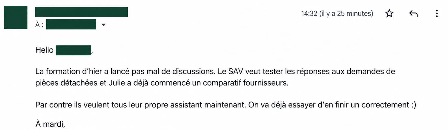Mail client : « La formation d’hier a lancé pas mal de discussions. Le SAV veut tester les réponses aux demandes de pièces détachées et Julie a déjà commencé un comparatif fournisseurs. Par contre ils veulent tous leur propre assistant maintenant. On va déjà essayer d’en finir un correctement :) »